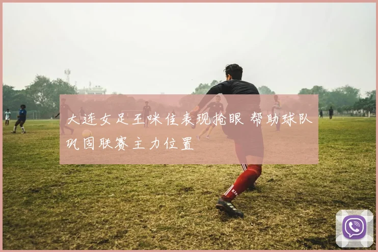 大连女足王咪佳表现抢眼 帮助球队巩固联赛主力位置