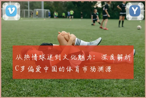 从热情球迷到文化魅力：深度解析C罗偏爱中国的体育市场渊源