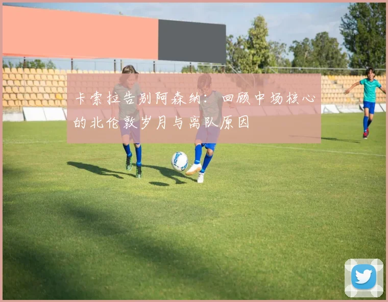 卡索拉告别阿森纳：回顾中场核心的北伦敦岁月与离队原因