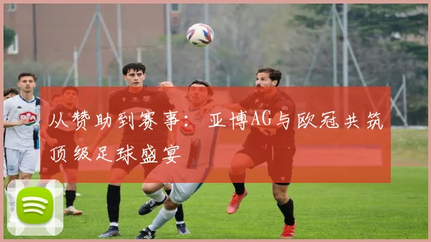 从赞助到赛事：亚博AG与欧冠共筑顶级足球盛宴