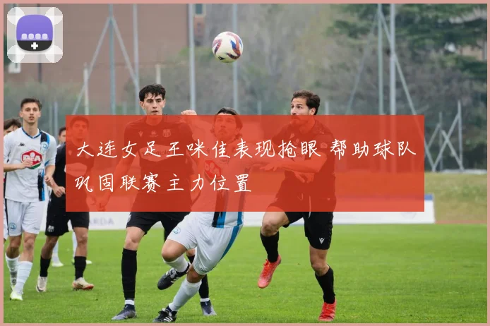 大连女足王咪佳表现抢眼 帮助球队巩固联赛主力位置