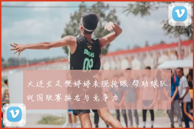 大连女足樊婷婷表现抢眼 帮助球队巩固联赛排名与竞争力